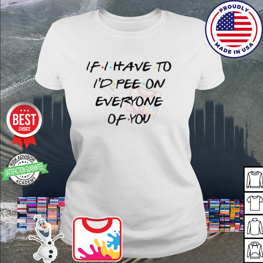 If I Have To I’d Pee On Everyone Of You shirt, hoodie, sweater, long ...